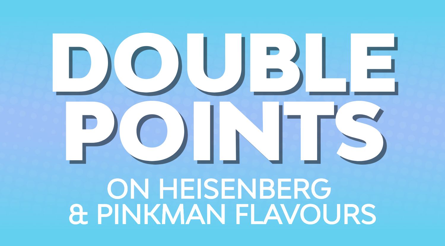 Shop Heisenberg or Pinkman flavours and earn double reward points.